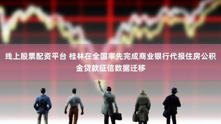 线上股票配资平台 桂林在全国率先完成商业银行代报住房公积金贷款征信数据迁移