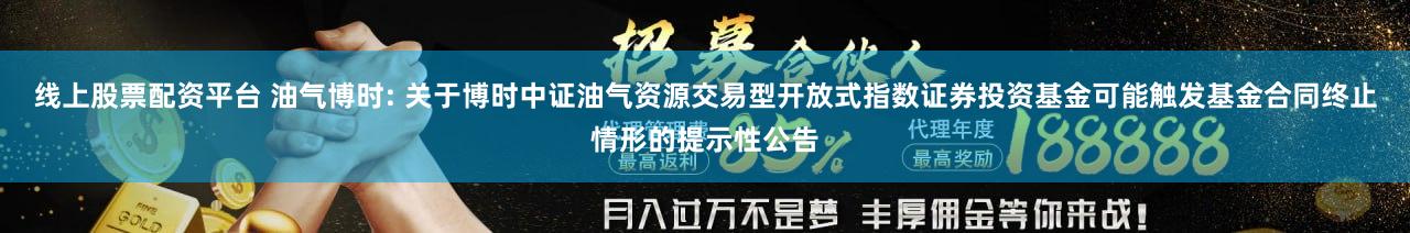 线上股票配资平台 油气博时: 关于博时中证油气资源交易型开放式指数证券投资基金可能触发基金合同终止情形的提示性公告