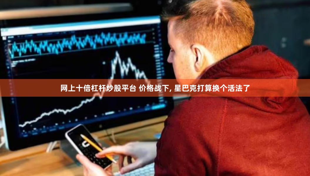 网上十倍杠杆炒股平台 价格战下, 星巴克打算换个活法了