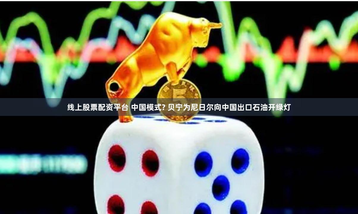 线上股票配资平台 中国模式? 贝宁为尼日尔向中国出口石油开绿灯