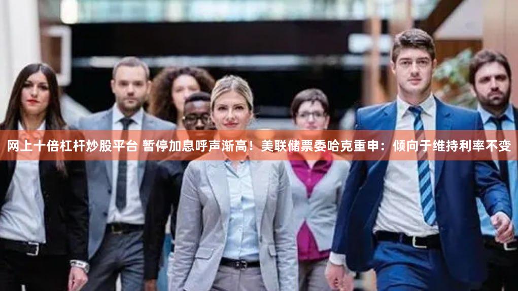 网上十倍杠杆炒股平台 暂停加息呼声渐高！美联储票委哈克重申：倾向于维持利率不变