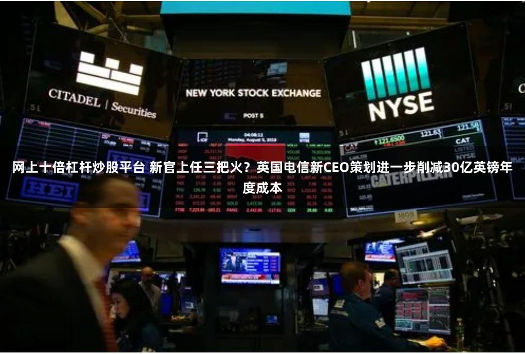 网上十倍杠杆炒股平台 新官上任三把火？英国电信新CEO策划进一步削减30亿英镑年度成本