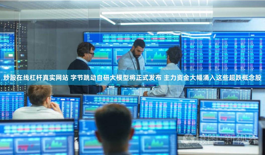 炒股在线杠杆真实网站 字节跳动自研大模型将正式发布 主力资金大幅涌入这些超跌概念股