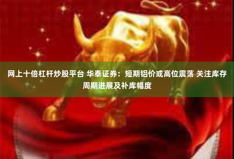 网上十倍杠杆炒股平台 华泰证券：短期铝价或高位震荡 关注库存周期进展及补库幅度