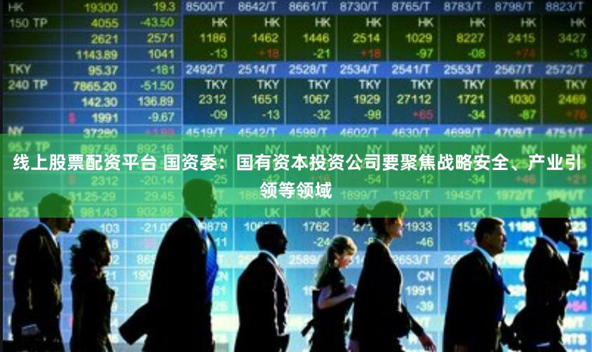线上股票配资平台 国资委：国有资本投资公司要聚焦战略安全、产业引领等领域