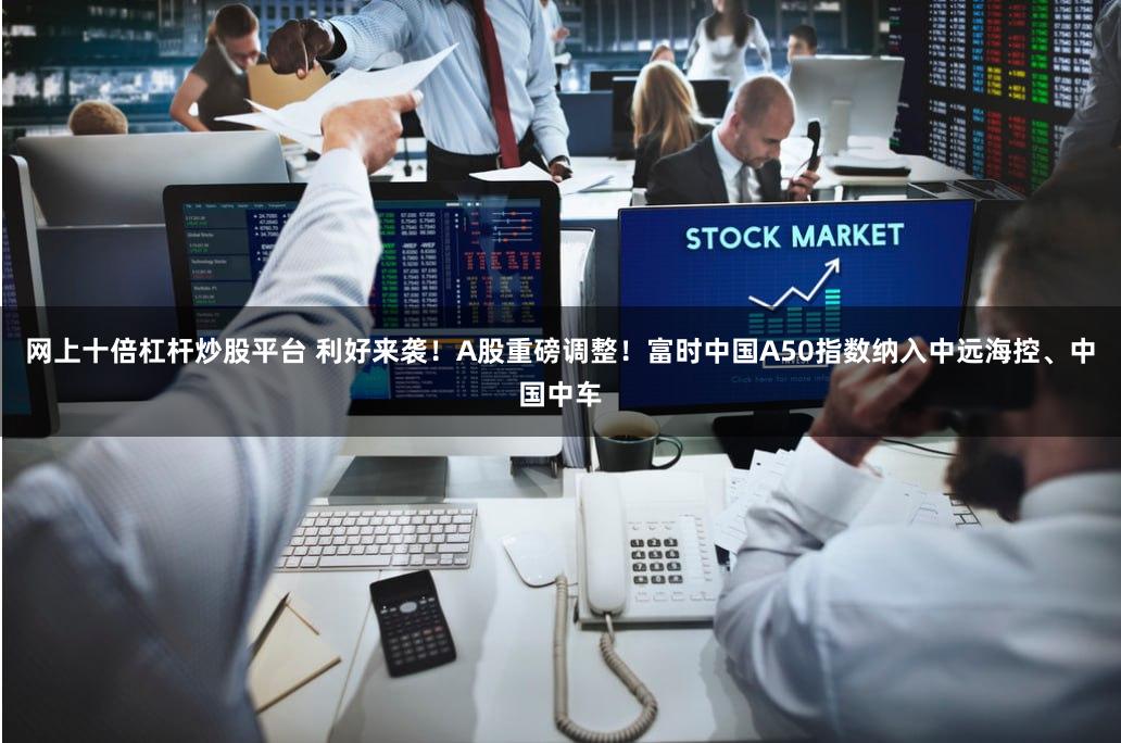 网上十倍杠杆炒股平台 利好来袭！A股重磅调整！富时中国A50指数纳入中远海控、中国中车