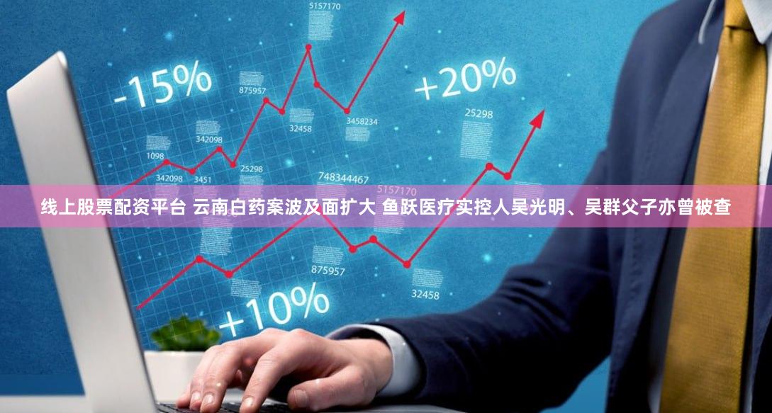 线上股票配资平台 云南白药案波及面扩大 鱼跃医疗实控人吴光明、吴群父子亦曾被查