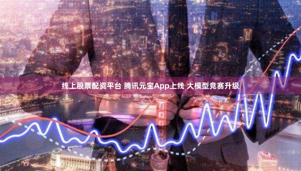 线上股票配资平台 腾讯元宝App上线 大模型竞赛升级