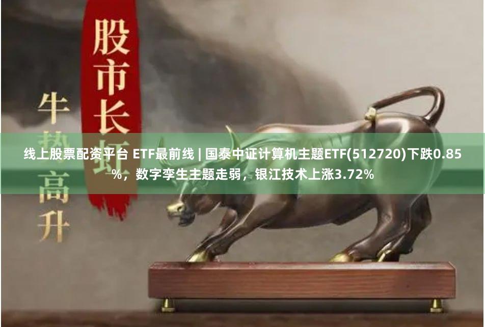 线上股票配资平台 ETF最前线 | 国泰中证计算机主题ETF(512720)下跌0.85%，数字孪生主题走弱，银江技术上涨3.72%