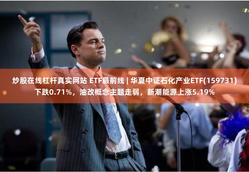 炒股在线杠杆真实网站 ETF最前线 | 华夏中证石化产业ETF(159731)下跌0.71%，油改概念主题走弱，新潮能源上涨5.19%
