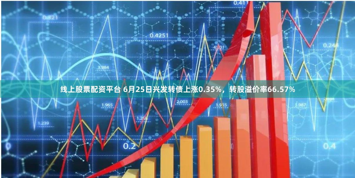 线上股票配资平台 6月25日兴发转债上涨0.35%，转股溢价率66.57%