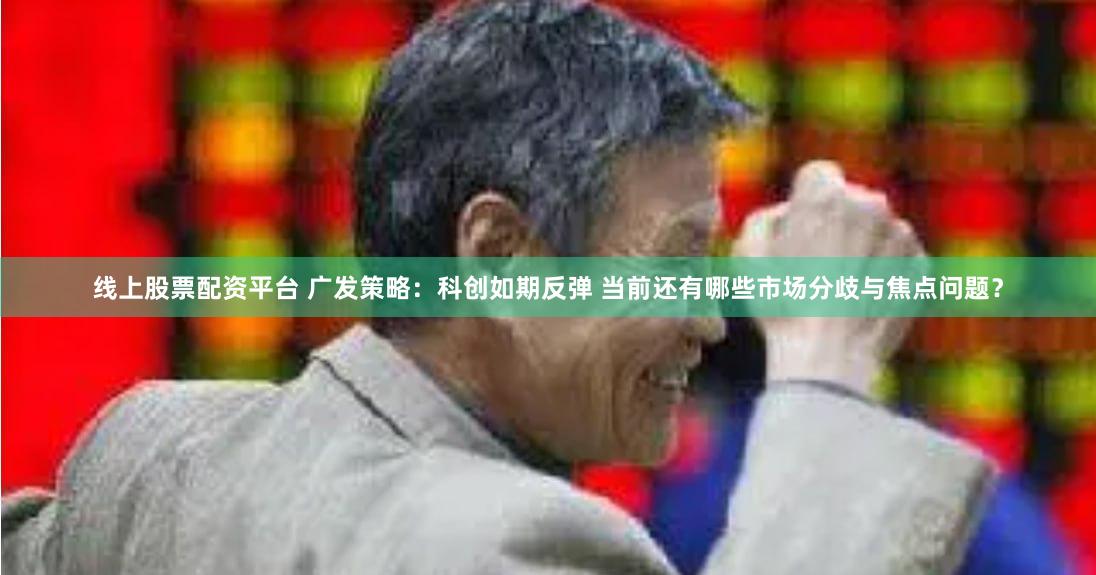 线上股票配资平台 广发策略：科创如期反弹 当前还有哪些市场分歧与焦点问题？