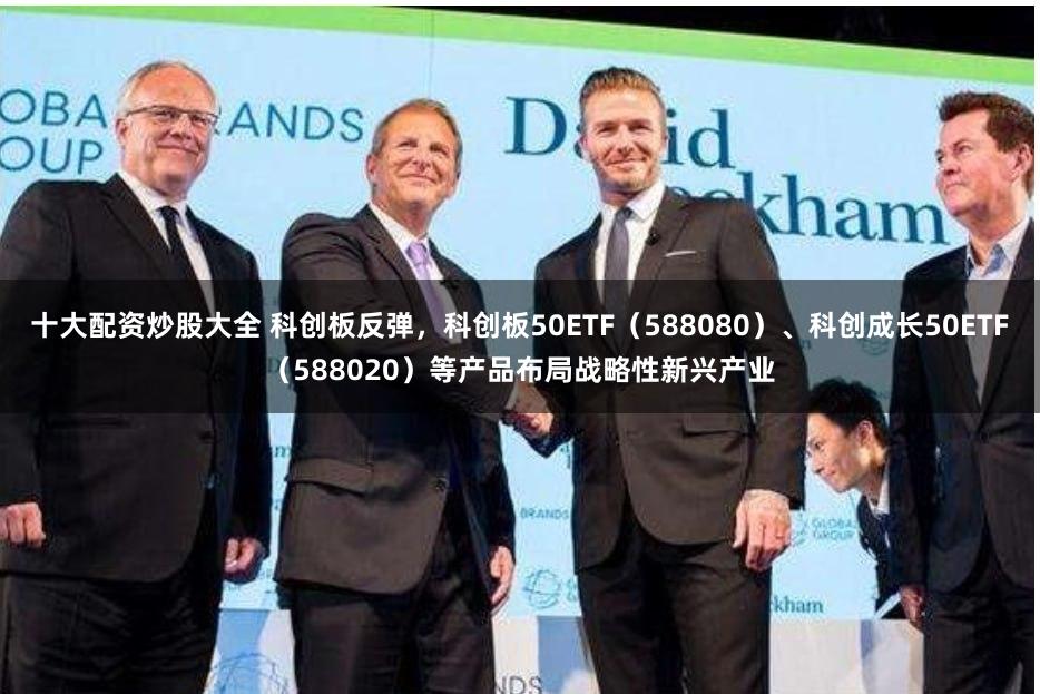 十大配资炒股大全 科创板反弹，科创板50ETF（588080）、科创成长50ETF（588020）等产品布局战略性新兴产业