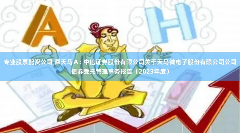 专业股票配资公司 深天马Ａ: 中信证券股份有限公司关于天马微电子股份有限公司公司债券受托管理事务报告（2023年度）