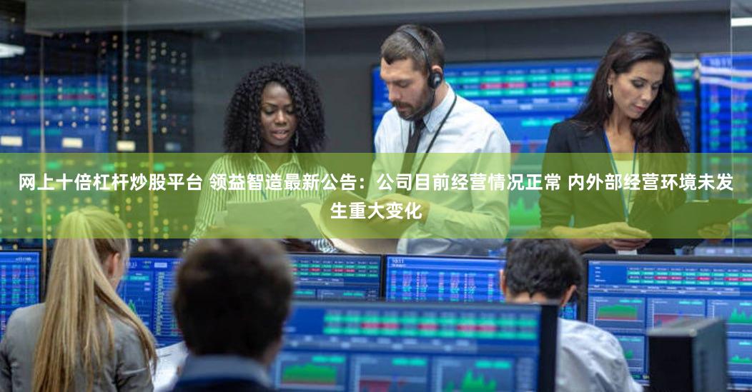 网上十倍杠杆炒股平台 领益智造最新公告：公司目前经营情况正常 内外部经营环境未发生重大变化