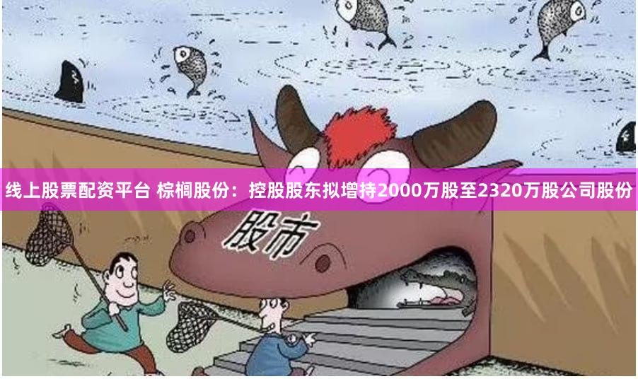 线上股票配资平台 棕榈股份：控股股东拟增持2000万股至2320万股公司股份
