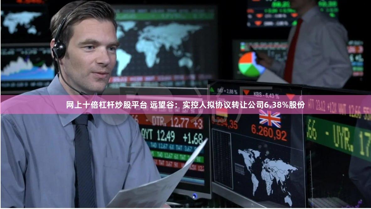 网上十倍杠杆炒股平台 远望谷：实控人拟协议转让公司6.38%股份