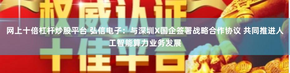 网上十倍杠杆炒股平台 弘信电子：与深圳X国企签署战略合作协议 共同推进人工智能算力业务发展