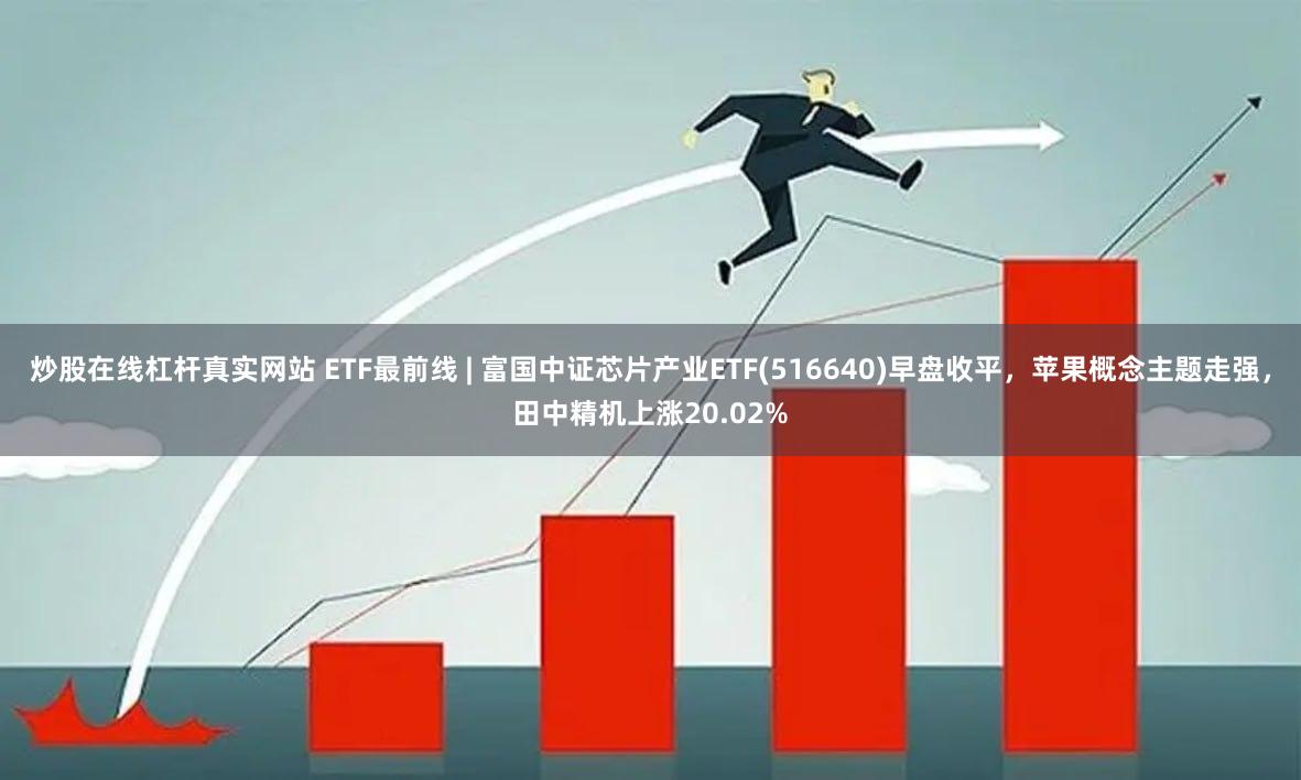 炒股在线杠杆真实网站 ETF最前线 | 富国中证芯片产业ETF(516640)早盘收平，苹果概念主题走强，田中精机上涨20.02%