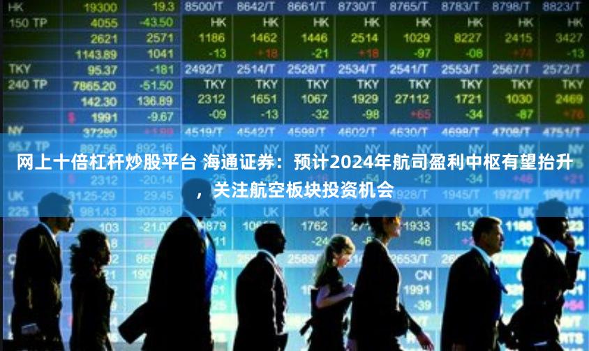 网上十倍杠杆炒股平台 海通证券：预计2024年航司盈利中枢有望抬升，关注航空板块投资机会