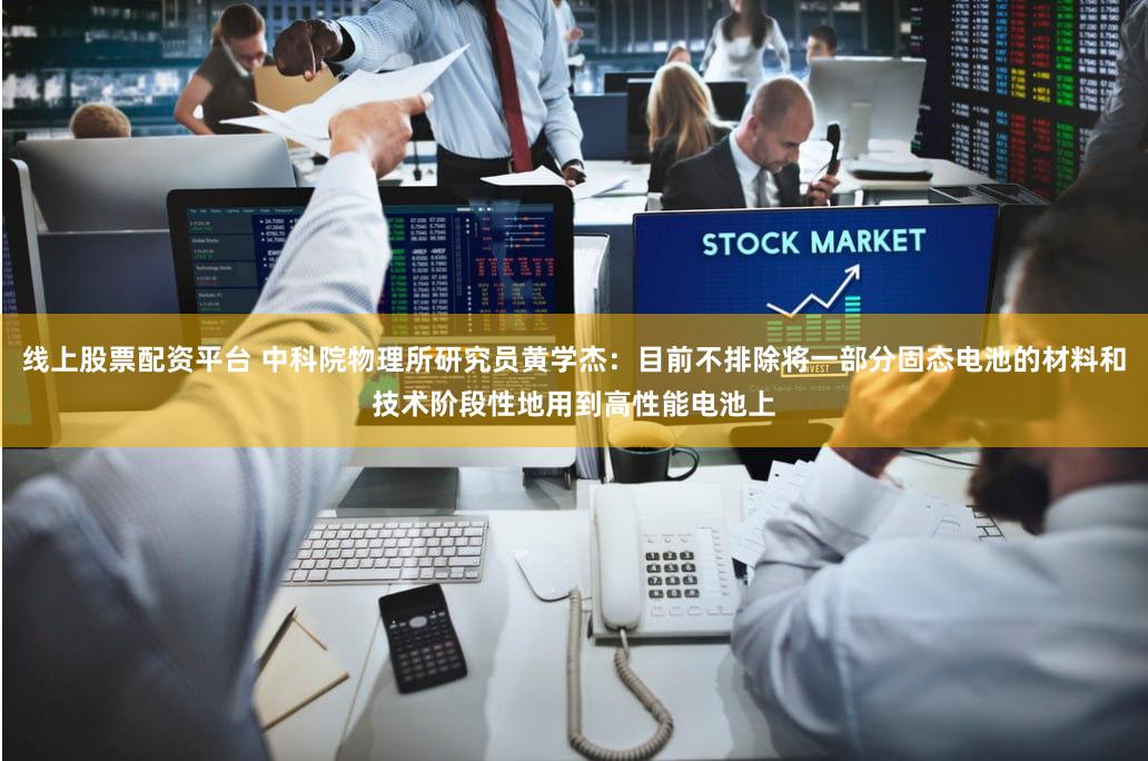 线上股票配资平台 中科院物理所研究员黄学杰：目前不排除将一部分固态电池的材料和技术阶段性地用到高性能电池上