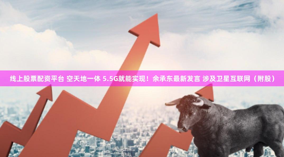 线上股票配资平台 空天地一体 5.5G就能实现！余承东最新发言 涉及卫星互联网（附股）
