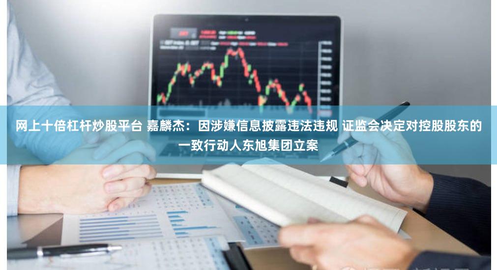 网上十倍杠杆炒股平台 嘉麟杰：因涉嫌信息披露违法违规 证监会决定对控股股东的一致行动人东旭集团立案