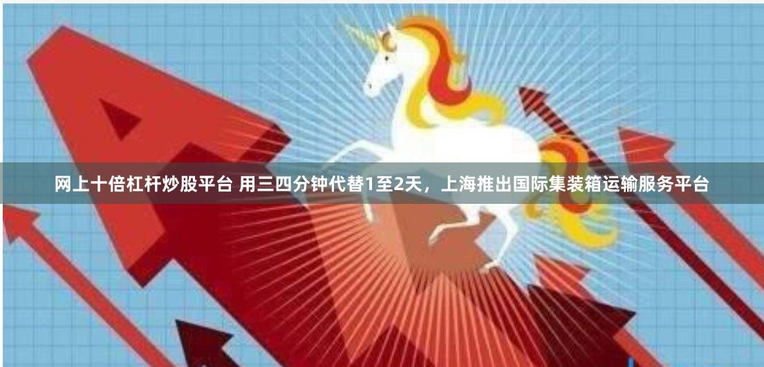 网上十倍杠杆炒股平台 用三四分钟代替1至2天，上海推出国际集装箱运输服务平台