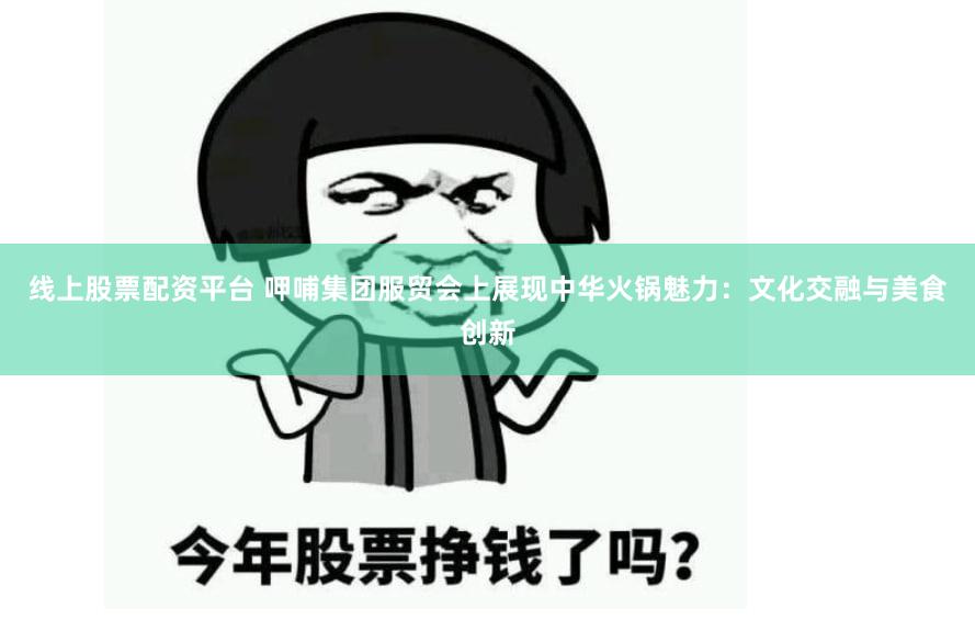 线上股票配资平台 呷哺集团服贸会上展现中华火锅魅力：文化交融与美食创新
