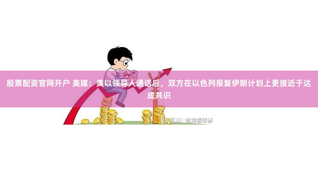 股票配资官网开户 美媒：美以领导人通话后，双方在以色列报复伊朗计划上更接近于达成共识