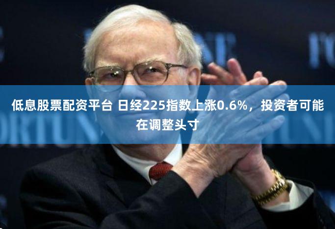 低息股票配资平台 日经225指数上涨0.6%，投资者可能在调整头寸