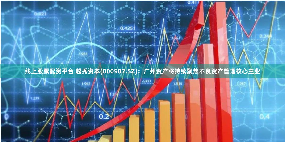 线上股票配资平台 越秀资本(000987.SZ)：广州资产将持续聚焦不良资产管理核心主业