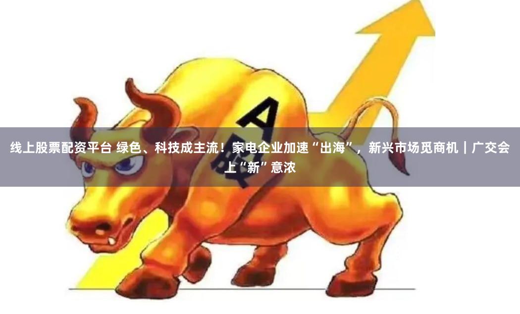 线上股票配资平台 绿色、科技成主流！家电企业加速“出海”，新兴市场觅商机｜广交会上“新”意浓