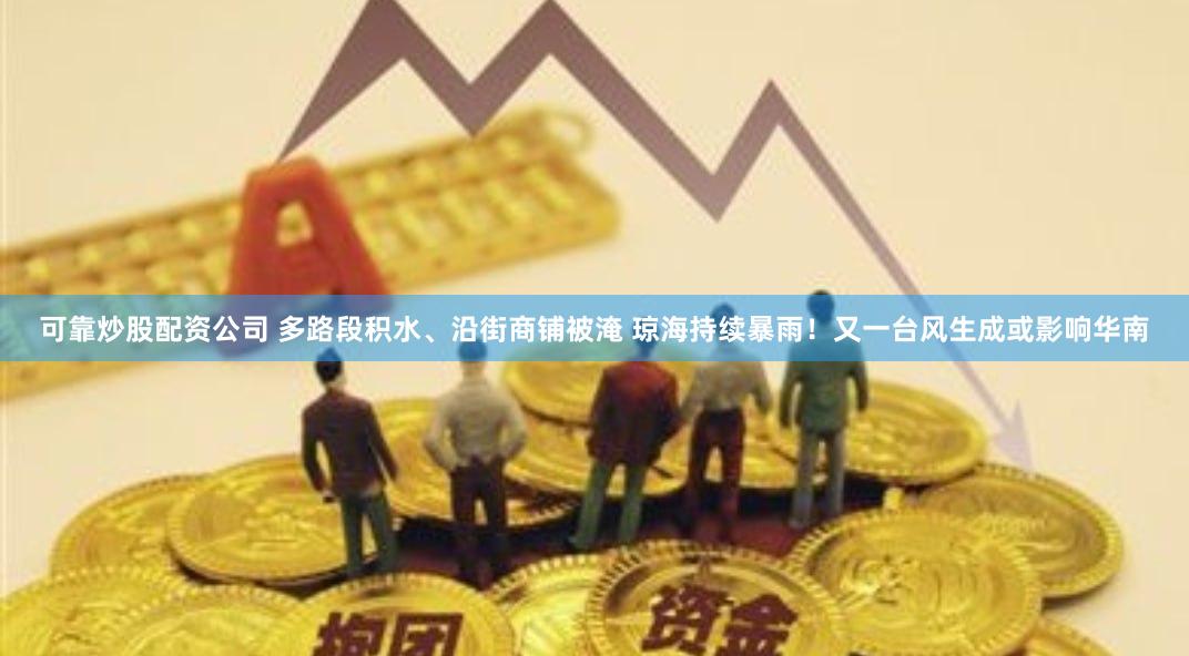 可靠炒股配资公司 多路段积水、沿街商铺被淹 琼海持续暴雨！又一台风生成或影响华南
