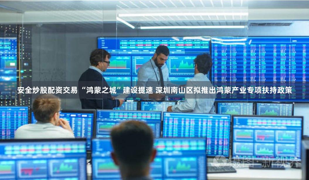 安全炒股配资交易 “鸿蒙之城”建设提速 深圳南山区拟推出鸿蒙产业专项扶持政策