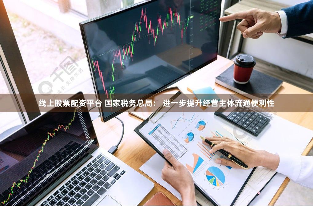 线上股票配资平台 国家税务总局： 进一步提升经营主体流通便利性