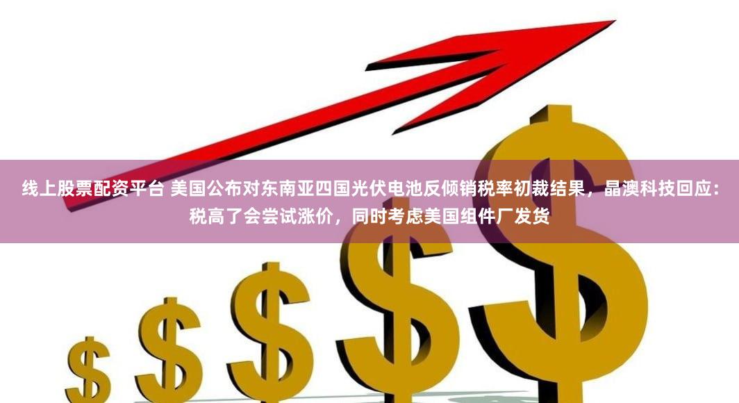 线上股票配资平台 美国公布对东南亚四国光伏电池反倾销税率初裁结果，晶澳科技回应：税高了会尝试涨价，同时考虑美国组件厂发货