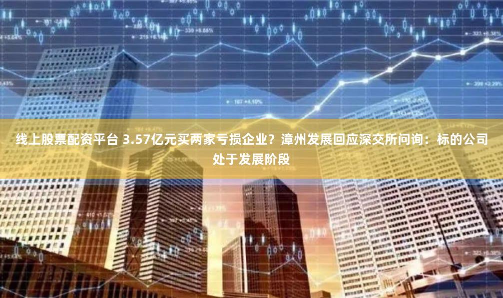 线上股票配资平台 3.57亿元买两家亏损企业？漳州发展回应深交所问询：标的公司处于发展阶段