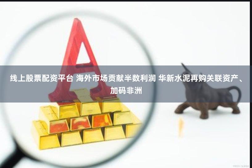 线上股票配资平台 海外市场贡献半数利润 华新水泥再购关联资产、加码非洲