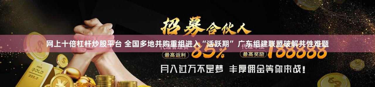 网上十倍杠杆炒股平台 全国多地并购重组进入“活跃期” 广东组建联盟破解共性难题