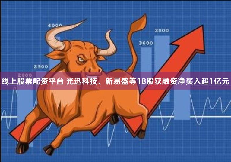 线上股票配资平台 光迅科技、新易盛等18股获融资净买入超1亿元