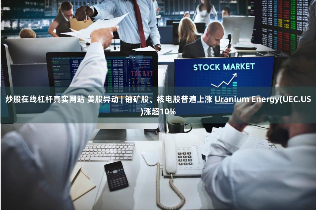 炒股在线杠杆真实网站 美股异动 | 铀矿股、核电股普遍上涨 Uranium Energy(UEC.US)涨超10%