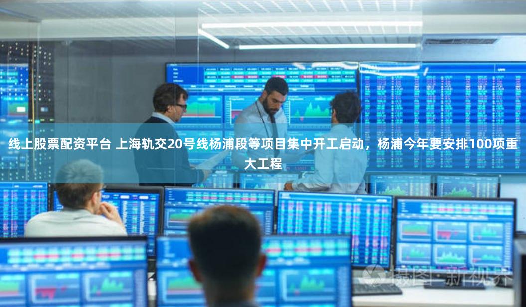 线上股票配资平台 上海轨交20号线杨浦段等项目集中开工启动，杨浦今年要安排100项重大工程