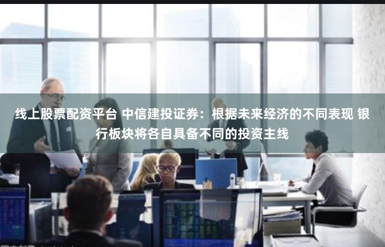 线上股票配资平台 中信建投证券：根据未来经济的不同表现 银行板块将各自具备不同的投资主线