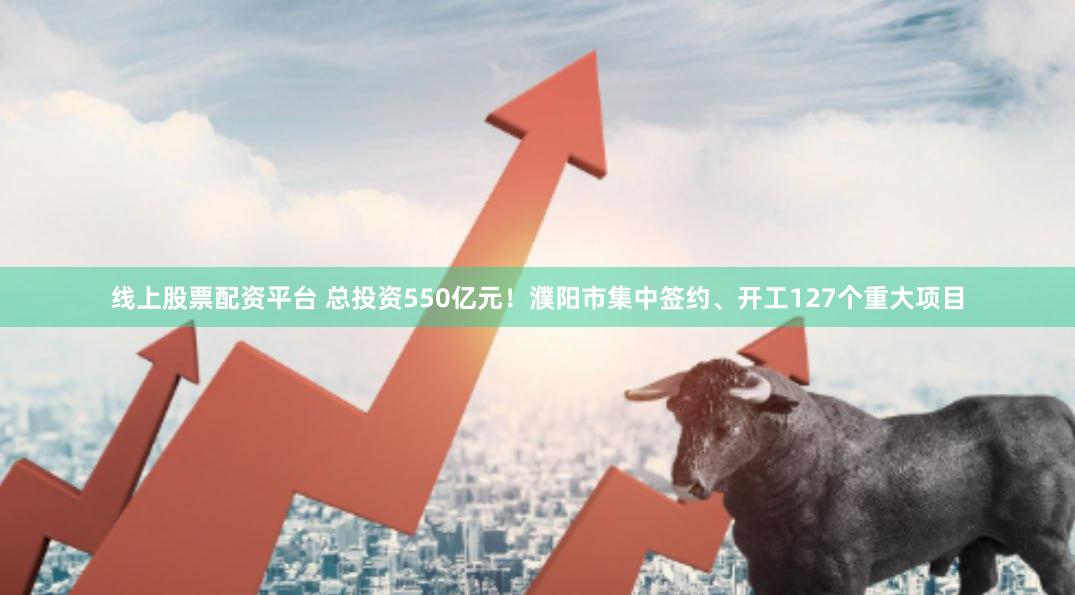线上股票配资平台 总投资550亿元！濮阳市集中签约、开工127个重大项目