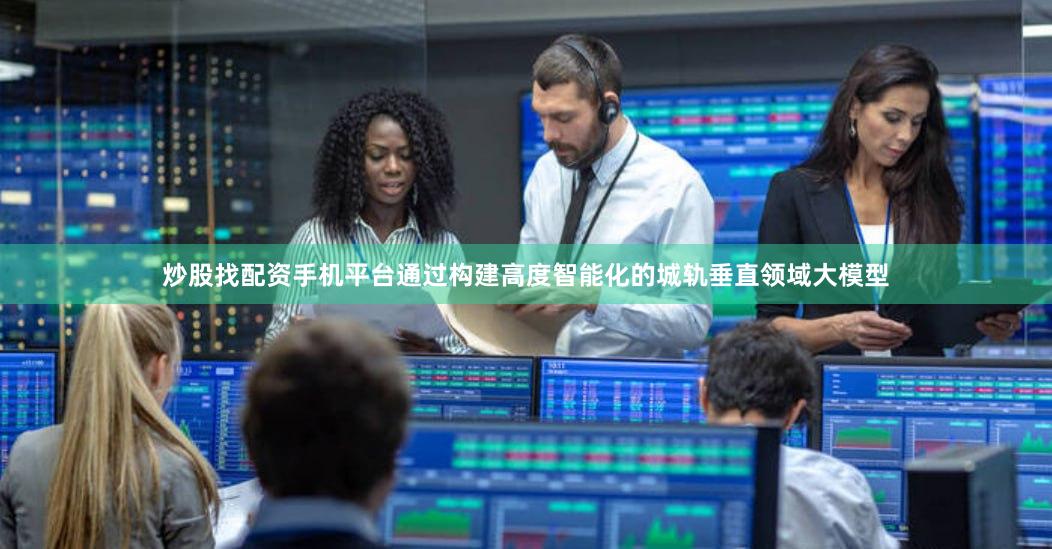 炒股找配资手机平台通过构建高度智能化的城轨垂直领域大模型